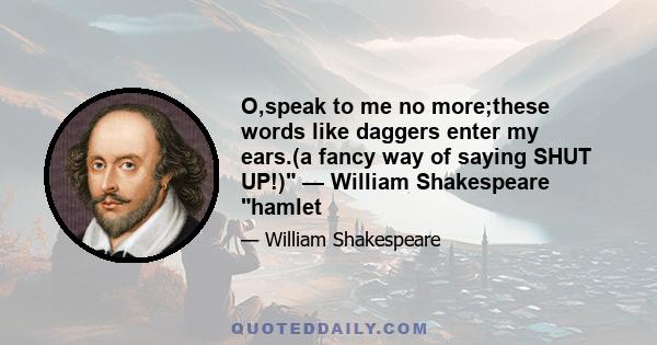 O,speak to me no more;these words like daggers enter my ears.(a fancy way of saying SHUT UP!) — William Shakespeare hamlet