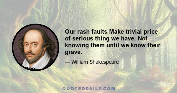 Our rash faults Make trivial price of serious thing we have, Not knowing them until we know their grave.