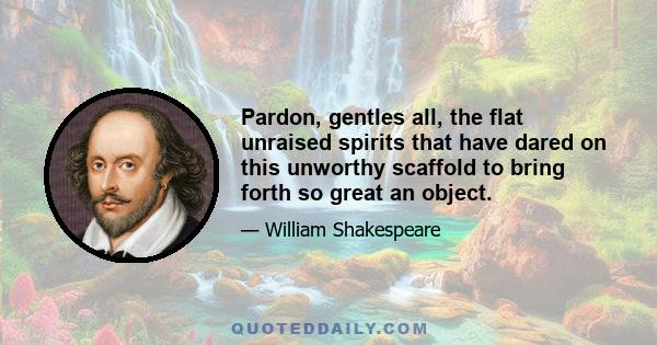 Pardon, gentles all, the flat unraised spirits that have dared on this unworthy scaffold to bring forth so great an object.