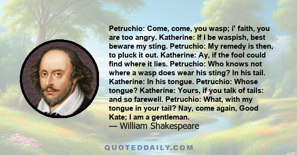 Petruchio: Come, come, you wasp; i' faith, you are too angry. Katherine: If I be waspish, best beware my sting. Petruchio: My remedy is then, to pluck it out. Katherine: Ay, if the fool could find where it lies.