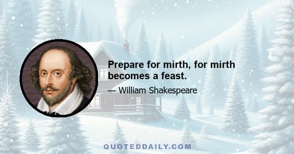 Prepare for mirth, for mirth becomes a feast.