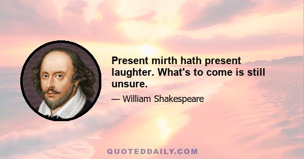 Present mirth hath present laughter. What's to come is still unsure.