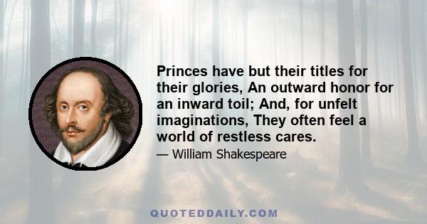 Princes have but their titles for their glories, An outward honor for an inward toil; And, for unfelt imaginations, They often feel a world of restless cares.