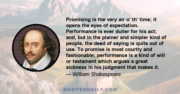 Promising is the very air o' th' time; it opens the eyes of expectation. Performance is ever duller for his act; and, but in the plainer and simpler kind of people, the deed of saying is quite out of use. To promise is