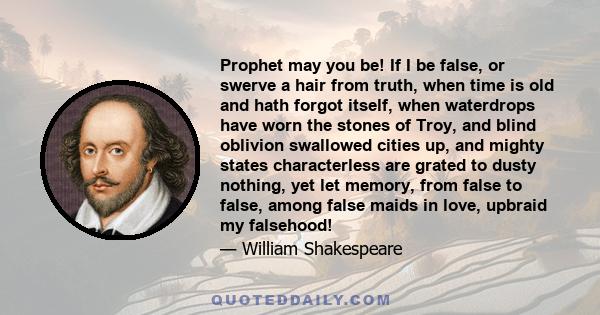 Prophet may you be! If I be false, or swerve a hair from truth, when time is old and hath forgot itself, when waterdrops have worn the stones of Troy, and blind oblivion swallowed cities up, and mighty states