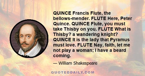 QUINCE Francis Flute, the bellows-mender. FLUTE Here, Peter Quince. QUINCE Flute, you must take Thisby on you. FLUTE What is Thisby? a wandering knight? QUINCE It is the lady that Pyramus must love. FLUTE Nay, faith,