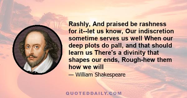 Rashly, And praised be rashness for it--let us know, Our indiscretion sometime serves us well When our deep plots do pall, and that should learn us There's a divinity that shapes our ends, Rough-hew them how we will