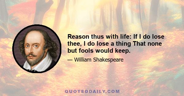 Reason thus with life: If I do lose thee, I do lose a thing That none but fools would keep.