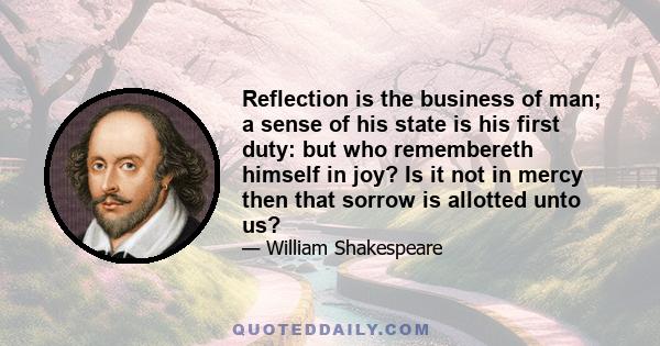 Reflection is the business of man; a sense of his state is his first duty: but who remembereth himself in joy? Is it not in mercy then that sorrow is allotted unto us?