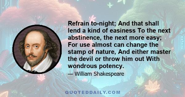 Refrain to-night; And that shall lend a kind of easiness To the next abstinence, the next more easy; For use almost can change the stamp of nature, And either master the devil or throw him out With wondrous potency.