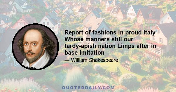 Report of fashions in proud Italy Whose manners still our tardy-apish nation Limps after in base imitation