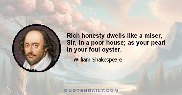 Rich honesty dwells like a miser, Sir, in a poor house; as your pearl in your foul oyster.