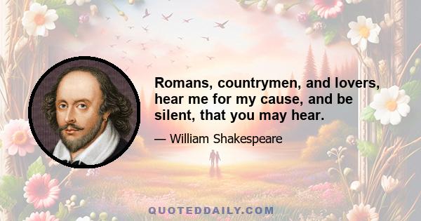 Romans, countrymen, and lovers, hear me for my cause, and be silent, that you may hear.