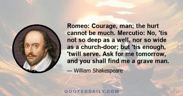 Romeo: Courage, man; the hurt cannot be much. Mercutio: No, 'tis not so deep as a well, nor so wide as a church-door; but 'tis enough, 'twill serve. Ask for me tomorrow, and you shall find me a grave man.