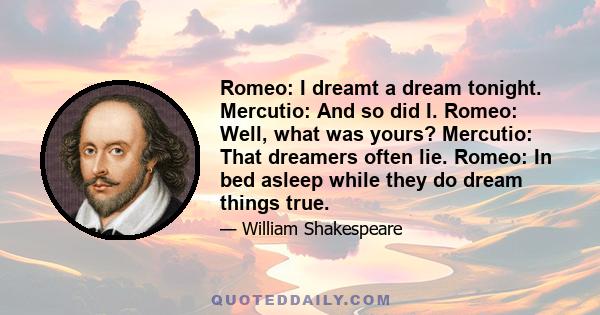 Romeo: I dreamt a dream tonight. Mercutio: And so did I. Romeo: Well, what was yours? Mercutio: That dreamers often lie. Romeo: In bed asleep while they do dream things true.