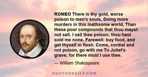 ROMEO There is thy gold, worse poison to men's souls, Doing more murders in this loathsome world, Than these poor compounds that thou mayst not sell. I sell thee poison; thou hast sold me none. Farewell: buy food, and