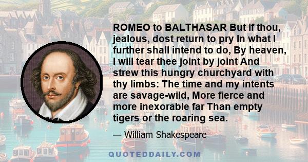 ROMEO to BALTHASAR But if thou, jealous, dost return to pry In what I further shall intend to do, By heaven, I will tear thee joint by joint And strew this hungry churchyard with thy limbs: The time and my intents are