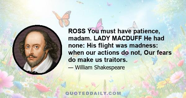 ROSS You must have patience, madam. LADY MACDUFF He had none: His flight was madness: when our actions do not, Our fears do make us traitors.