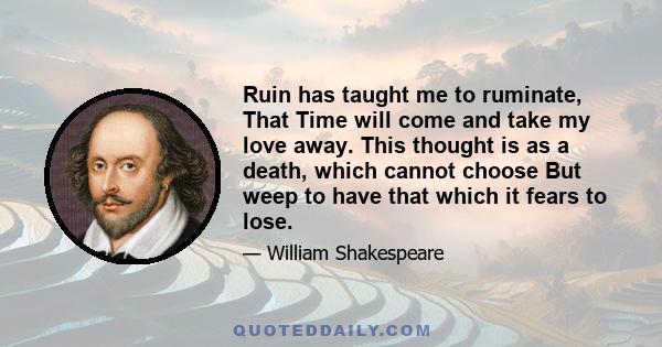 Ruin has taught me to ruminate, That Time will come and take my love away. This thought is as a death, which cannot choose But weep to have that which it fears to lose.