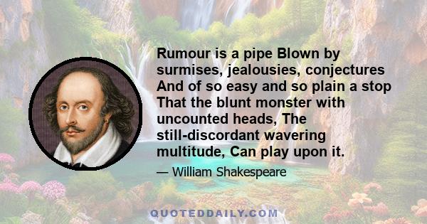 Rumour is a pipe Blown by surmises, jealousies, conjectures And of so easy and so plain a stop That the blunt monster with uncounted heads, The still-discordant wavering multitude, Can play upon it.