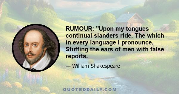 RUMOUR: Upon my tongues continual slanders ride, The which in every language I pronounce, Stuffing the ears of men with false reports.