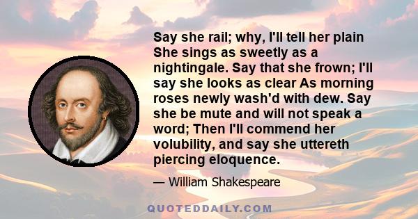 Say she rail; why, I'll tell her plain She sings as sweetly as a nightingale. Say that she frown; I'll say she looks as clear As morning roses newly wash'd with dew. Say she be mute and will not speak a word; Then I'll