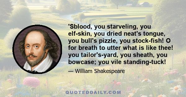 'Sblood, you starveling, you elf-skin, you dried neat's tongue, you bull's pizzle, you stock-fish! O for breath to utter what is like thee! you tailor's-yard, you sheath, you bowcase; you vile standing-tuck!