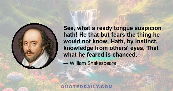 See, what a ready tongue suspicion hath! He that but fears the thing he would not know, Hath, by instinct, knowledge from others' eyes, That what he feared is chanced.