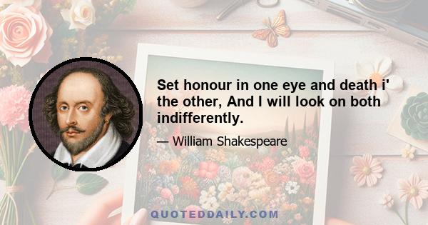 Set honour in one eye and death i' the other, And I will look on both indifferently.