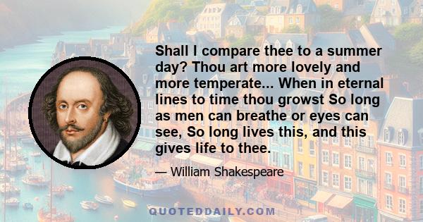 Shall I compare thee to a summer day? Thou art more lovely and more temperate... When in eternal lines to time thou growst So long as men can breathe or eyes can see, So long lives this, and this gives life to thee.