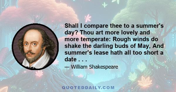 Shall I compare thee to a summer's day? Thou art more lovely and more temperate: Rough winds do shake the darling buds of May, And summer's lease hath all too short a date . . .