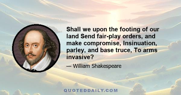 Shall we upon the footing of our land Send fair-play orders, and make compromise, Insinuation, parley, and base truce, To arms invasive?