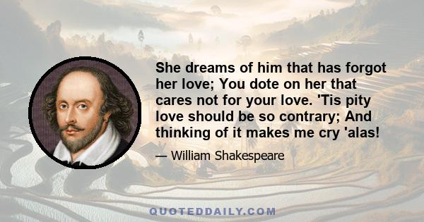 She dreams of him that has forgot her love; You dote on her that cares not for your love. 'Tis pity love should be so contrary; And thinking of it makes me cry 'alas!