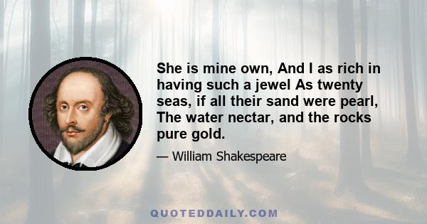 She is mine own, And I as rich in having such a jewel As twenty seas, if all their sand were pearl, The water nectar, and the rocks pure gold.