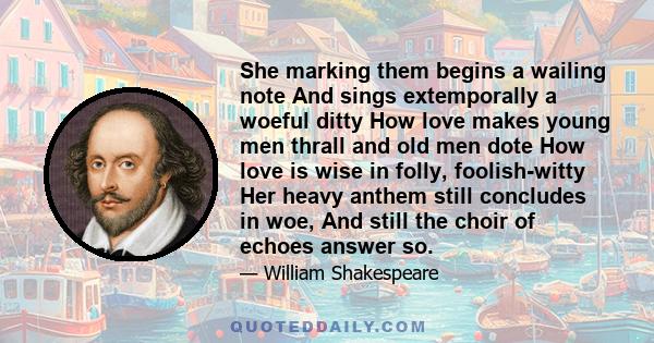 She marking them begins a wailing note And sings extemporally a woeful ditty How love makes young men thrall and old men dote How love is wise in folly, foolish-witty Her heavy anthem still concludes in woe, And still