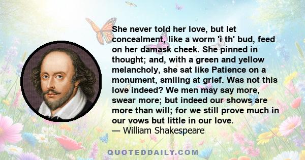 She never told her love, but let concealment, like a worm 'i th' bud, feed on her damask cheek. She pinned in thought; and, with a green and yellow melancholy, she sat like Patience on a monument, smiling at grief. Was