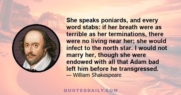 She speaks poniards, and every word stabs: if her breath were as terrible as her terminations, there were no living near her; she would infect to the north star. I would not marry her, though she were endowed with all