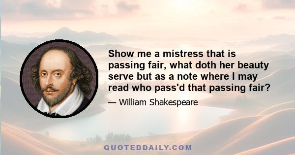 Show me a mistress that is passing fair, what doth her beauty serve but as a note where I may read who pass'd that passing fair?