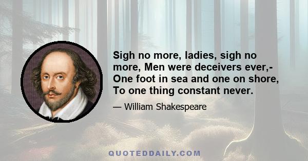 Sigh no more, ladies, sigh no more, Men were deceivers ever,- One foot in sea and one on shore, To one thing constant never.