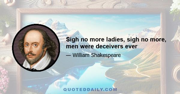 Sigh no more ladies, sigh no more, men were deceivers ever