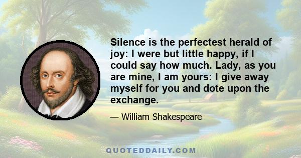 Silence is the perfectest herald of joy: I were but little happy, if I could say how much. Lady, as you are mine, I am yours: I give away myself for you and dote upon the exchange.