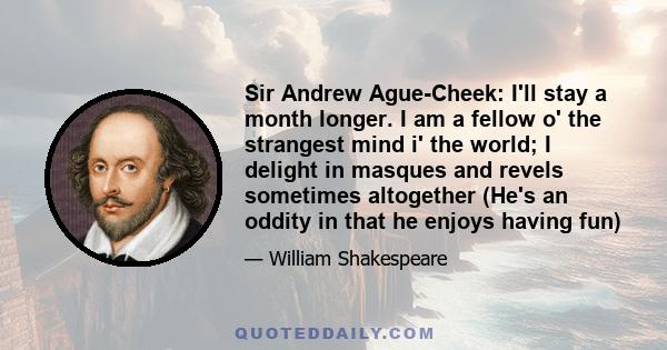 Sir Andrew Ague-Cheek: I'll stay a month longer. I am a fellow o' the strangest mind i' the world; I delight in masques and revels sometimes altogether (He's an oddity in that he enjoys having fun)