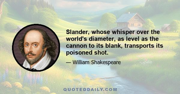 Slander, whose whisper over the world's diameter, as level as the cannon to its blank, transports its poisoned shot.