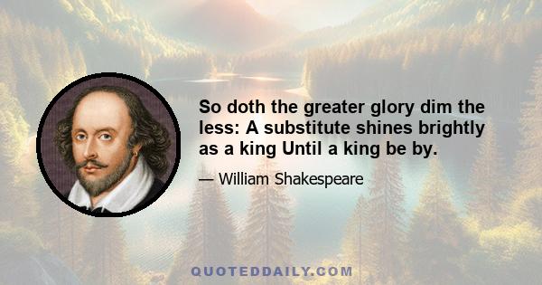 So doth the greater glory dim the less: A substitute shines brightly as a king Until a king be by.