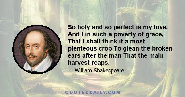 So holy and so perfect is my love, And I in such a poverty of grace, That I shall think it a most plenteous crop To glean the broken ears after the man That the main harvest reaps.