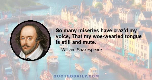 So many miseries have craz'd my voice, That my woe-wearied tongue is still and mute.