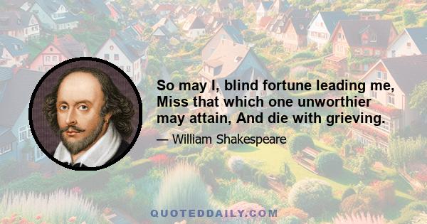 So may I, blind fortune leading me, Miss that which one unworthier may attain, And die with grieving.