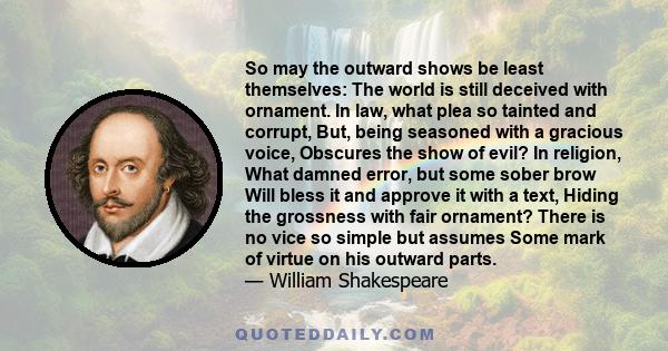 So may the outward shows be least themselves: The world is still deceived with ornament. In law, what plea so tainted and corrupt, But, being seasoned with a gracious voice, Obscures the show of evil? In religion, What