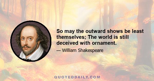 So may the outward shows be least themselves; The world is still deceived with ornament.