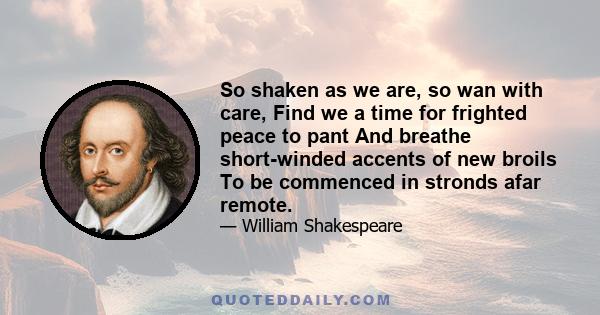 So shaken as we are, so wan with care, Find we a time for frighted peace to pant And breathe short-winded accents of new broils To be commenced in stronds afar remote.